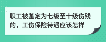 职工被鉴定为七级至十级伤残的，工伤保险待遇应该怎样