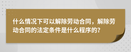 什么情况下可以解除劳动合同，解除劳动合同的法定条件是什么程序的？