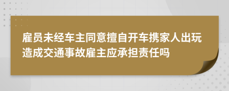 雇员未经车主同意擅自开车携家人出玩造成交通事故雇主应承担责任吗