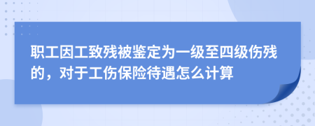 职工因工致残被鉴定为一级至四级伤残的，对于工伤保险待遇怎么计算