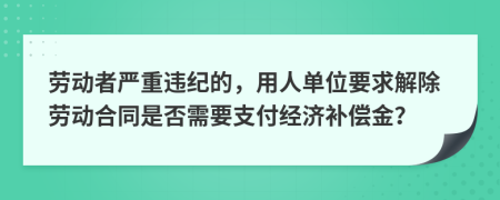 劳动者严重违纪的，用人单位要求解除劳动合同是否需要支付经济补偿金？