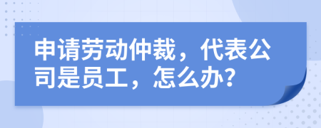 申请劳动仲裁，代表公司是员工，怎么办？