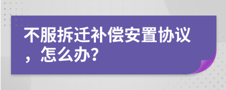 不服拆迁补偿安置协议，怎么办？