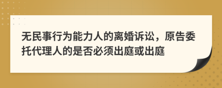 无民事行为能力人的离婚诉讼，原告委托代理人的是否必须出庭或出庭