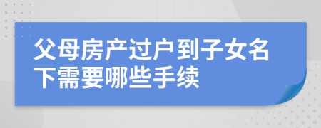 父母房产过户到子女名下需要哪些手续