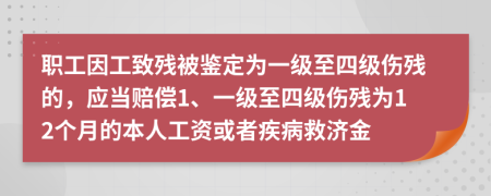 职工因工致残被鉴定为一级至四级伤残的，应当赔偿1、一级至四级伤残为12个月的本人工资或者疾病救济金