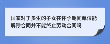 国家对于多生的子女在怀孕期间单位能解除合同并不能终止劳动合同吗