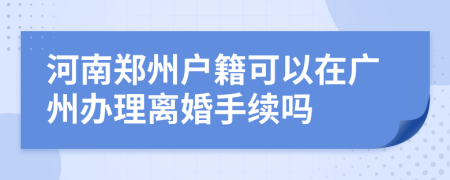 河南郑州户籍可以在广州办理离婚手续吗