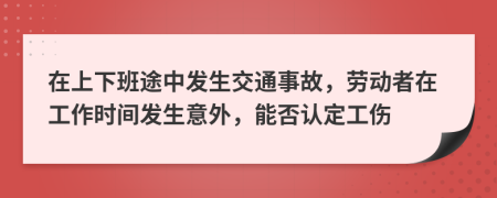 在上下班途中发生交通事故，劳动者在工作时间发生意外，能否认定工伤