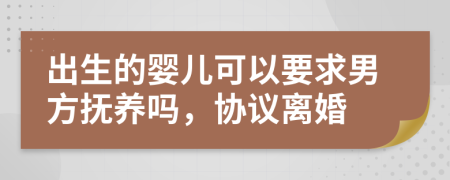 出生的婴儿可以要求男方抚养吗，协议离婚