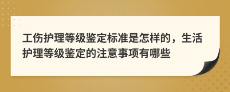 工伤护理等级鉴定标准是怎样的，生活护理等级鉴定的注意事项有哪些