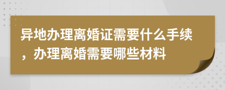 异地办理离婚证需要什么手续，办理离婚需要哪些材料