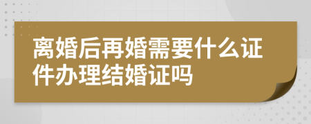 离婚后再婚需要什么证件办理结婚证吗