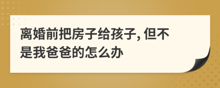 离婚前把房子给孩子, 但不是我爸爸的怎么办
