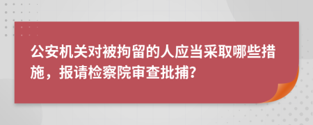 公安机关对被拘留的人应当采取哪些措施，报请检察院审查批捕？