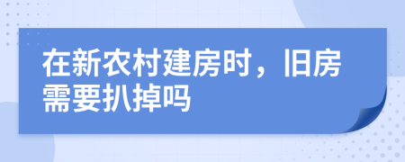 在新农村建房时，旧房需要扒掉吗