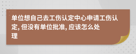 单位想自己去工伤认定中心申请工伤认定, 但没有单位批准, 应该怎么处理