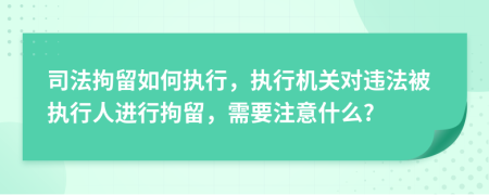 司法拘留如何执行，执行机关对违法被执行人进行拘留，需要注意什么?