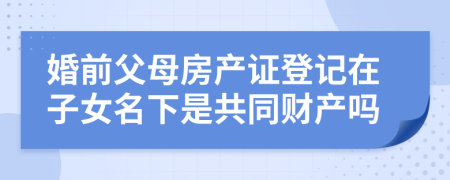 婚前父母房产证登记在子女名下是共同财产吗