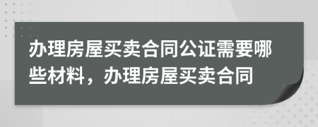 办理房屋买卖合同公证需要哪些材料，办理房屋买卖合同