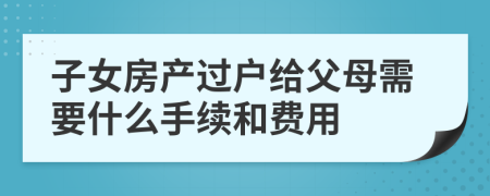 子女房产过户给父母需要什么手续和费用