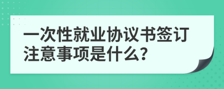 一次性就业协议书签订注意事项是什么？