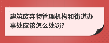 建筑废弃物管理机构和街道办事处应该怎么处罚?