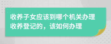 收养子女应该到哪个机关办理收养登记的，该如何办理