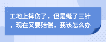工地上摔伤了，但是缝了三针，现在又要赔偿，我该怎么办