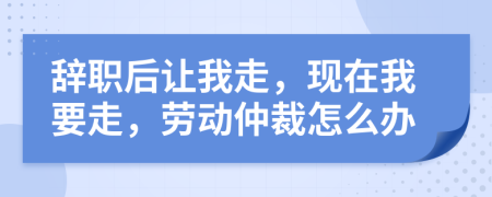 辞职后让我走，现在我要走，劳动仲裁怎么办