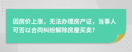 因房价上涨，无法办理房产证，当事人可否以合同纠纷解除房屋买卖?