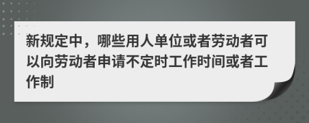 新规定中，哪些用人单位或者劳动者可以向劳动者申请不定时工作时间或者工作制