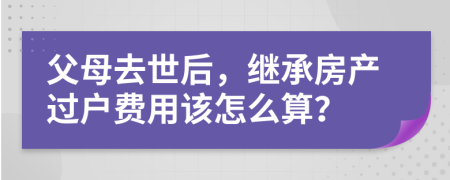 父母去世后，继承房产过户费用该怎么算？