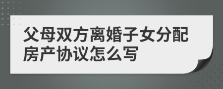 父母双方离婚子女分配房产协议怎么写