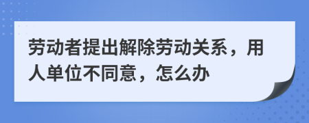 劳动者提出解除劳动关系，用人单位不同意，怎么办