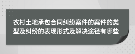 农村土地承包合同纠纷案件的案件的类型及纠纷的表现形式及解决途径有哪些