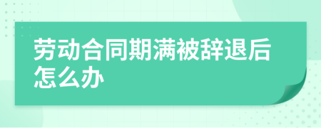 劳动合同期满被辞退后怎么办