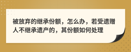 被放弃的继承份额，怎么办，若受遗赠人不继承遗产的，其份额如何处理