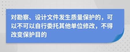 对勘察、设计文件发生质量保护的，可以不可以自行委托其他单位修改，不得改变保护目的