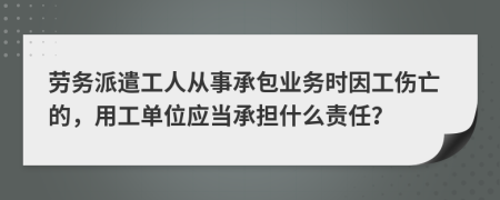 劳务派遣工人从事承包业务时因工伤亡的，用工单位应当承担什么责任？