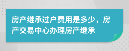 房产继承过户费用是多少，房产交易中心办理房产继承