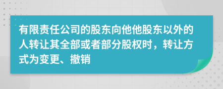 有限责任公司的股东向他他股东以外的人转让其全部或者部分股权时，转让方式为变更、撤销