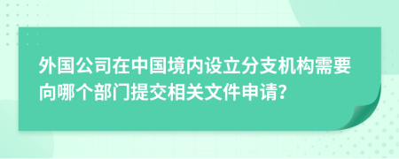 外国公司在中国境内设立分支机构需要向哪个部门提交相关文件申请？