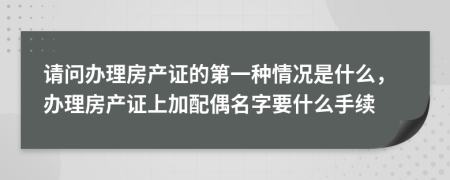 请问办理房产证的第一种情况是什么，办理房产证上加配偶名字要什么手续