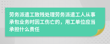 劳务派遣工致残处理劳务派遣工人从事承包业务时因工伤亡的，用工单位应当承担什么责任