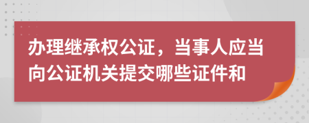 办理继承权公证，当事人应当向公证机关提交哪些证件和