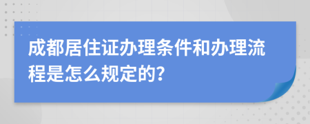 成都居住证办理条件和办理流程是怎么规定的？