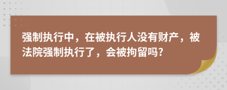 强制执行中，在被执行人没有财产，被法院强制执行了，会被拘留吗?