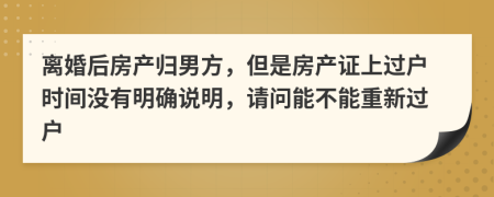 离婚后房产归男方，但是房产证上过户时间没有明确说明，请问能不能重新过户