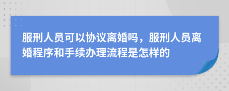 服刑人员可以协议离婚吗，服刑人员离婚程序和手续办理流程是怎样的